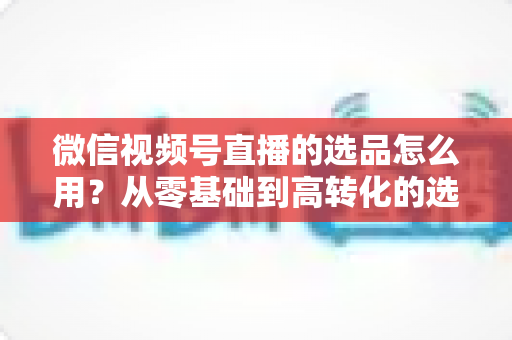 微信视频号直播的选品怎么用？从零基础到高转化的选品实战全攻略