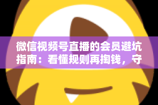 微信视频号直播的会员避坑指南：看懂规则再掏钱，守住钱包不踩雷