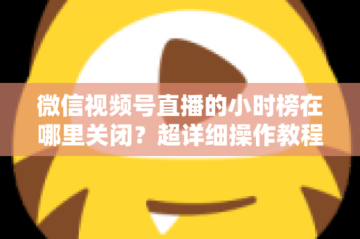 微信视频号直播的小时榜在哪里关闭？超详细操作教程与主播避坑指南全解析