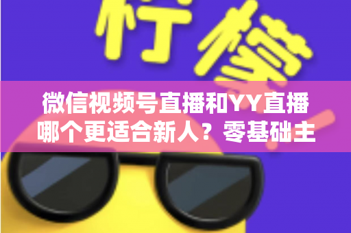 微信视频号直播和YY直播哪个更适合新人？零基础主播选平台避坑全指南