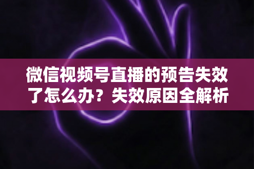 微信视频号直播的预告失效了怎么办？失效原因全解析与高效解决方案一网打尽
