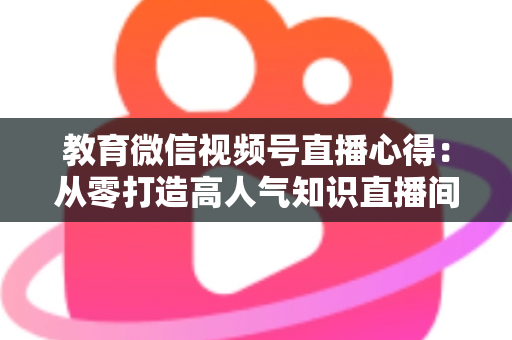 教育微信视频号直播心得：从零打造高人气知识直播间的全流程实战指南