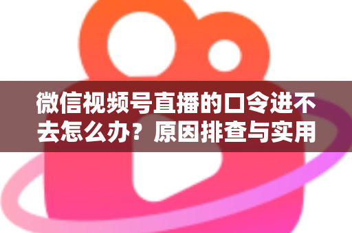 微信视频号直播的口令进不去怎么办？原因排查与实用解决方案全攻略