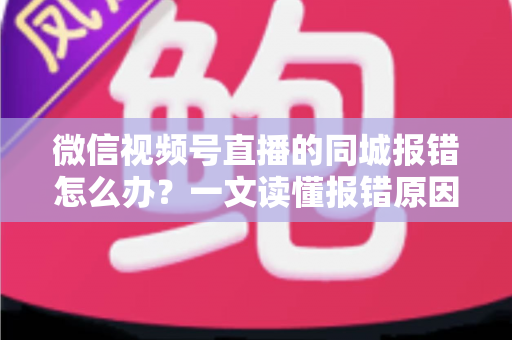 微信视频号直播的同城报错怎么办？一文读懂报错原因与实用解决方法