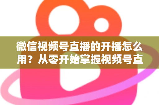 微信视频号直播的开播怎么用？从零开始掌握视频号直播全流程的实用指南