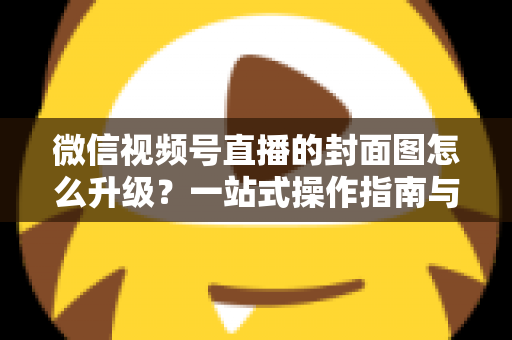 微信视频号直播的封面图怎么升级？一站式操作指南与封面优化全攻略