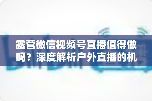 露营微信视频号直播值得做吗？深度解析户外直播的机遇、挑战与变现路径