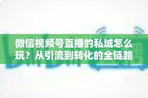 微信视频号直播的私域怎么玩？从引流到转化的全链路私域运营实战指南