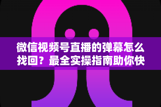 微信视频号直播的弹幕怎么找回？最全实操指南助你快速恢复弹幕记录、不错过任何精彩互动