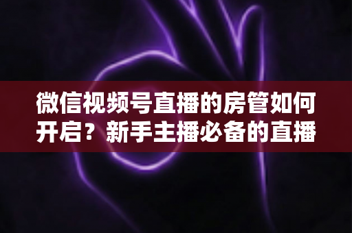 微信视频号直播的房管如何开启?新手主播必备的直播间管理全攻略 微信视频号直播的房管如何开启?新手主播必备的直播间管理全攻略