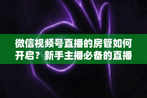 微信视频号直播的房管如何开启?新手主播必备的直播间管理全攻略 微信视频号直播的房管如何开启?新手主播必备的直播间管理全攻略