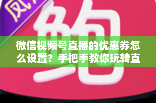 微信视频号直播的优惠券怎么设置？手把手教你玩转直播间优惠券营销，提升转化率与销售额