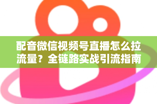 配音微信视频号直播怎么拉流量？全链路实战引流指南助你快速起号
