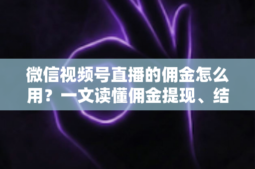 微信视频号直播的佣金怎么用？一文读懂佣金提现、结算与变现全流程