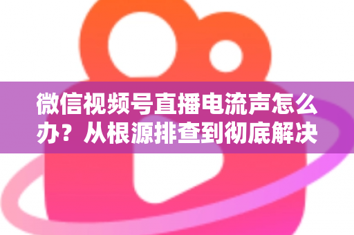 微信视频号直播电流声怎么办？从根源排查到彻底解决的完整指南