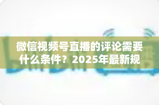 微信视频号直播的评论需要什么条件？2025年最新规则全解析与实操指南