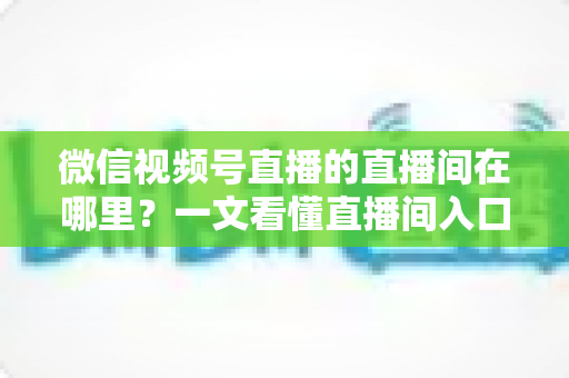 微信视频号直播的直播间在哪里？一文看懂直播间入口与查找方法的实用指南