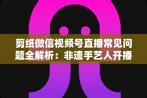 剪纸微信视频号直播常见问题全解析：非遗手艺人开播必备的避坑指南