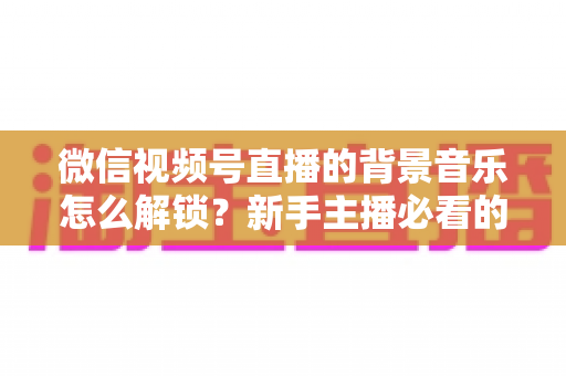 微信视频号直播的背景音乐怎么解锁？新手主播必看的背景音乐解锁与设置全攻略