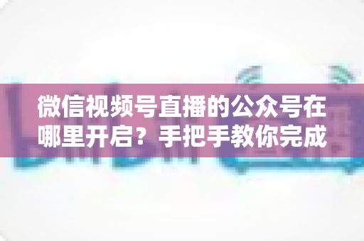 微信视频号直播的公众号在哪里开启？手把手教你完成绑定与直播设置全流程