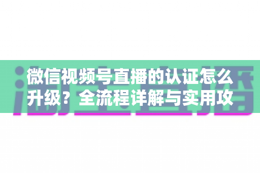 微信视频号直播的认证怎么升级？全流程详解与实用攻略，助你快速解锁更高直播权限