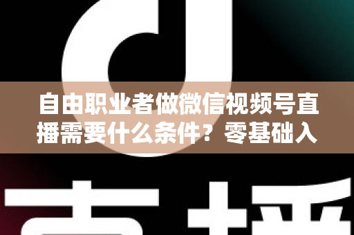 自由职业者做微信视频号直播需要什么条件？零基础入门与变现全攻略