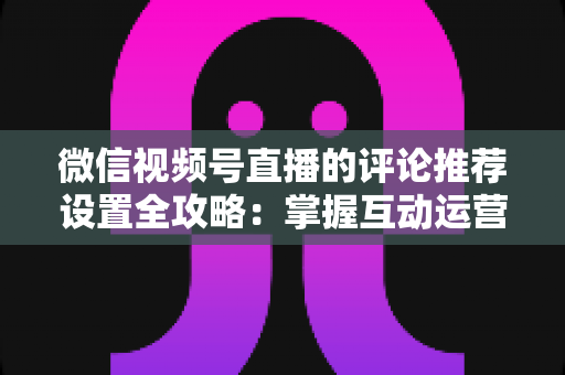 微信视频号直播的评论推荐设置全攻略：掌握互动运营核心技巧，让直播间人气与转化双提升