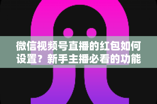 微信视频号直播的红包如何设置？新手主播必看的功能开启与实操全攻略