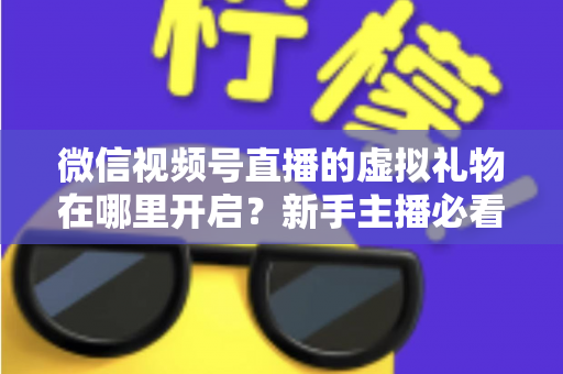 微信视频号直播的虚拟礼物在哪里开启？新手主播必看的完整开启教程与变现指南