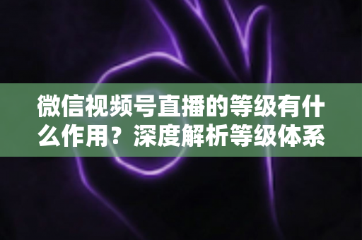 微信视频号直播的等级有什么作用？深度解析等级体系的价值、玩法与提升全攻略