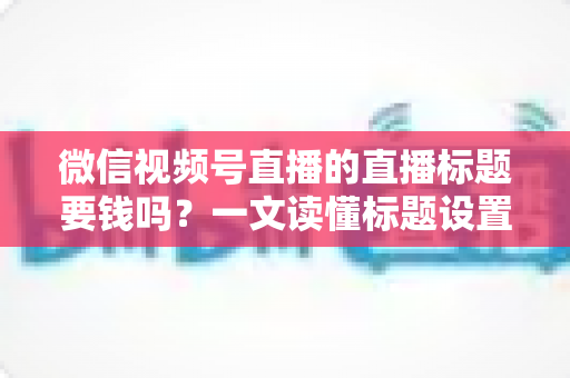 微信视频号直播的直播标题要钱吗？一文读懂标题设置规则与免费引流实战技巧