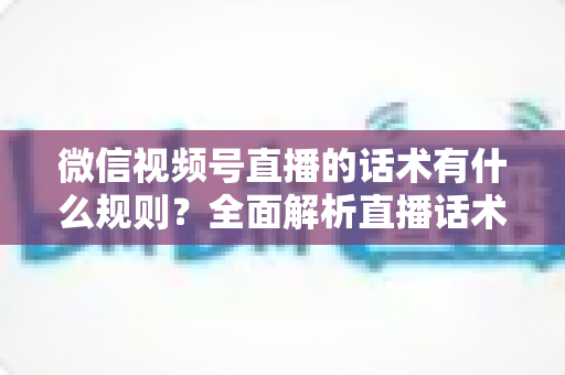 微信视频号直播的话术有什么规则？全面解析直播话术合规规范与实战应用指南