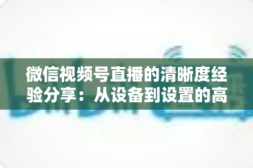 微信视频号直播的清晰度经验分享：从设备到设置的高清直播全流程实战指南