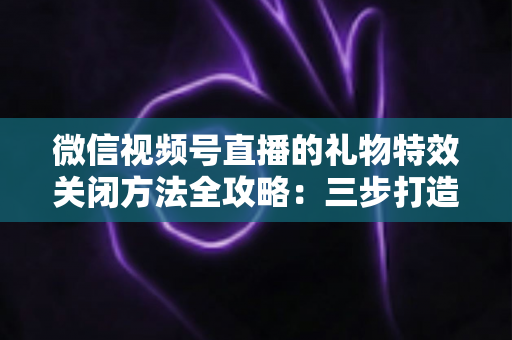 微信视频号直播的礼物特效关闭方法全攻略：三步打造清爽流畅的观看体验
