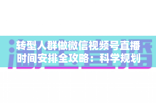 转型人群做微信视频号直播时间安排全攻略：科学规划时段，让每一场直播都成为转型加速器