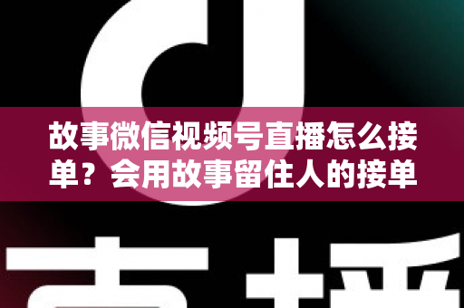 故事微信视频号直播怎么接单？会用故事留住人的接单实战全攻略