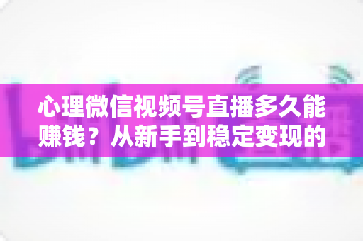 心理微信视频号直播多久能赚钱？从新手到稳定变现的时间线与实操指南