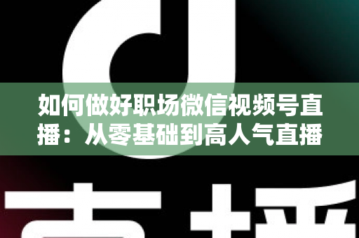 如何做好职场微信视频号直播：从零基础到高人气直播的全方位实战指南