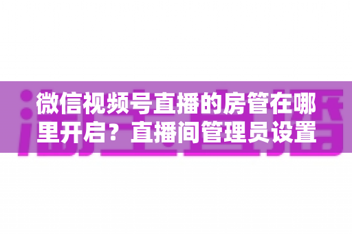 微信视频号直播的房管在哪里开启？直播间管理员设置全流程教程与运营技巧详解