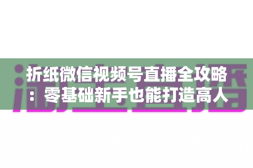 折纸微信视频号直播全攻略：零基础新手也能打造高人气手工直播间