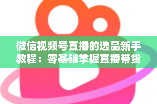 微信视频号直播的选品新手教程：零基础掌握直播带货选品逻辑与实战方法