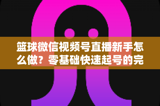 篮球微信视频号直播新手怎么做？零基础快速起号的完整实操指南