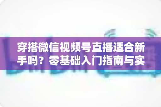 穿搭微信视频号直播适合新手吗？零基础入门指南与实战建议全解析