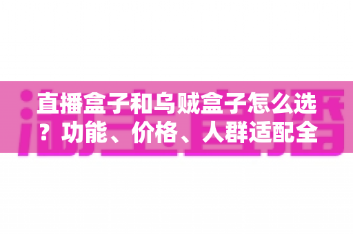 直播盒子和乌贼盒子怎么选？功能、价格、人群适配全维度选购指南，帮你一次选对不踩坑