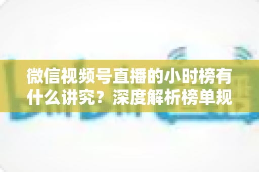 微信视频号直播的小时榜有什么讲究？深度解析榜单规则、冲榜技巧与避坑指南