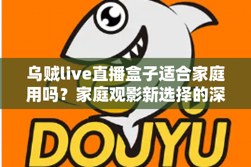 乌贼live直播盒子适合家庭用吗？家庭观影新选择的深度解析与实用选购指南
