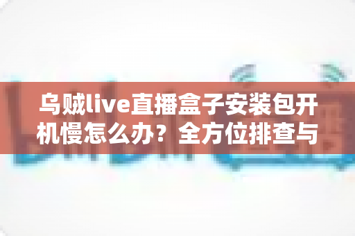 乌贼live直播盒子安装包开机慢怎么办?全方位排查与优化指南帮你快速解决启动卡顿难题 乌贼live直播盒子安装包开机慢怎么办?全方位排查与优化指南帮你快速解决启动卡顿难题