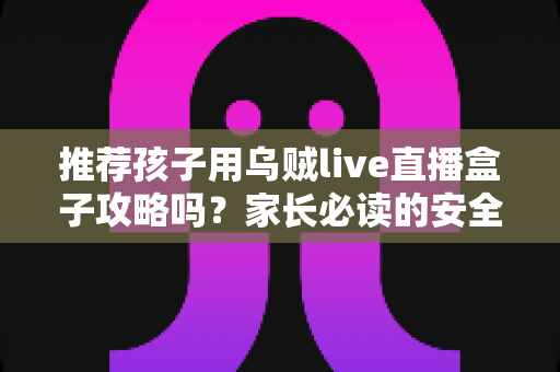 推荐孩子用乌贼live直播盒子攻略吗?家长必读的安全分析与实用指南 推荐孩子用乌贼live直播盒子攻略吗?家长必读的安全分析与实用指南