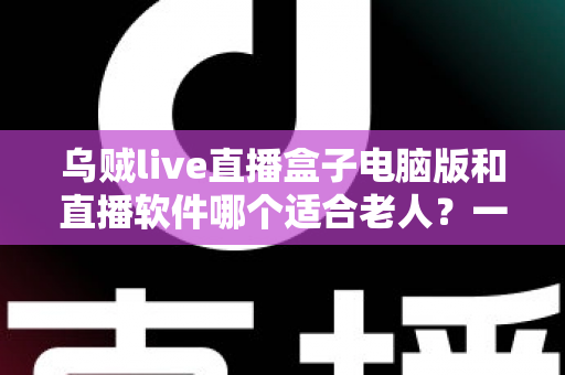 乌贼live直播盒子电脑版和直播软件哪个适合老人？一文看懂两者差异，帮长辈选对直播工具的完整指南