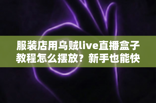 服装店用乌贼live直播盒子教程怎么摆放？新手也能快速上手的完整摆放指南